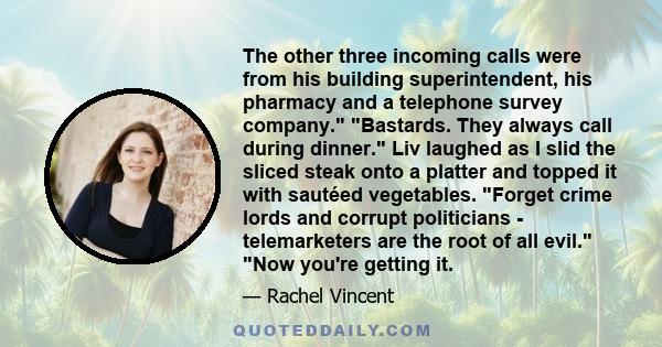 The other three incoming calls were from his building superintendent, his pharmacy and a telephone survey company. Bastards. They always call during dinner. Liv laughed as I slid the sliced steak onto a platter and