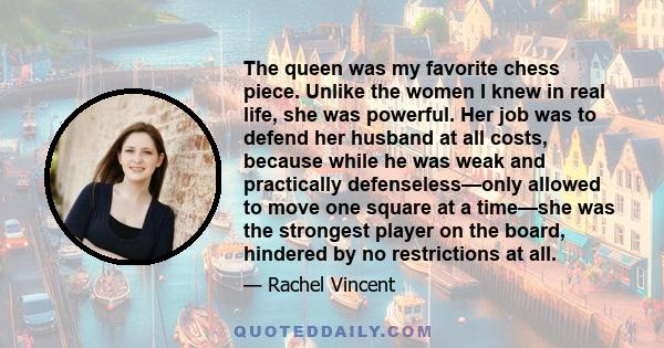 The queen was my favorite chess piece. Unlike the women I knew in real life, she was powerful. Her job was to defend her husband at all costs, because while he was weak and practically defenseless—only allowed to move