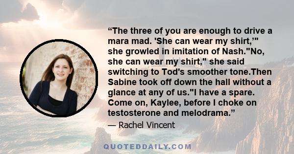 “The three of you are enough to drive a mara mad. 'She can wear my shirt,’ she growled in imitation of Nash.No, she can wear my shirt, she said switching to Tod's smoother tone.Then Sabine took off down the hall without 