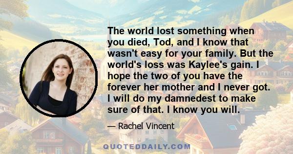 The world lost something when you died, Tod, and I know that wasn't easy for your family. But the world's loss was Kaylee's gain. I hope the two of you have the forever her mother and I never got. I will do my damnedest 