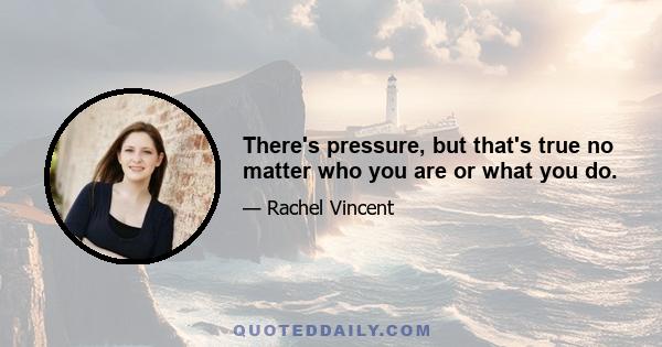 There's pressure, but that's true no matter who you are or what you do.