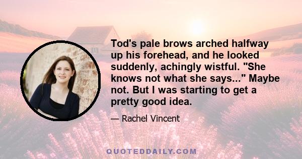 Tod's pale brows arched halfway up his forehead, and he looked suddenly, achingly wistful. She knows not what she says... Maybe not. But I was starting to get a pretty good idea.