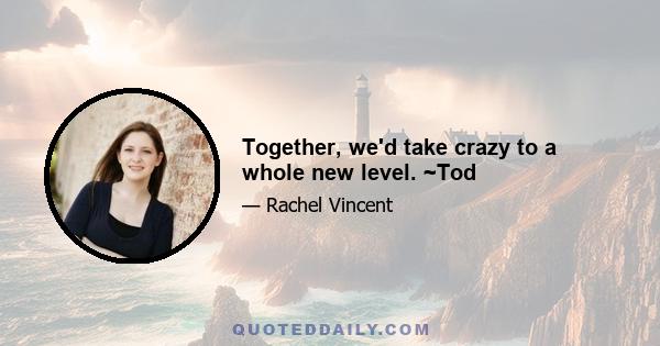 Together, we'd take crazy to a whole new level. ~Tod