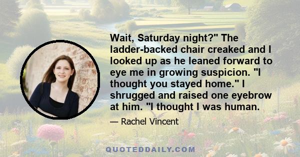 Wait, Saturday night? The ladder-backed chair creaked and I looked up as he leaned forward to eye me in growing suspicion. I thought you stayed home. I shrugged and raised one eyebrow at him. I thought I was human.