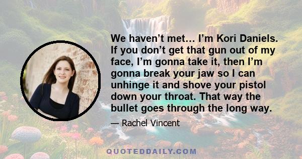 We haven’t met… I’m Kori Daniels. If you don’t get that gun out of my face, I’m gonna take it, then I’m gonna break your jaw so I can unhinge it and shove your pistol down your throat. That way the bullet goes through