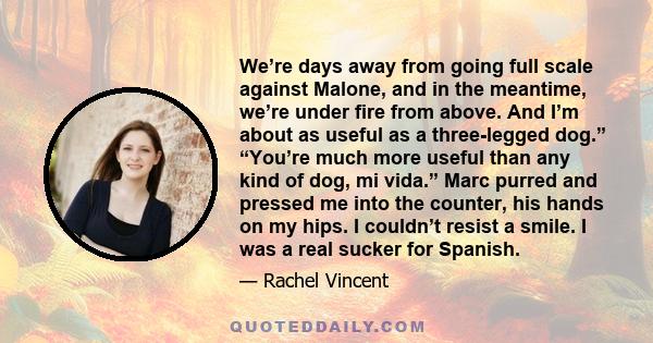 We’re days away from going full scale against Malone, and in the meantime, we’re under fire from above. And I’m about as useful as a three-legged dog.” “You’re much more useful than any kind of dog, mi vida.” Marc