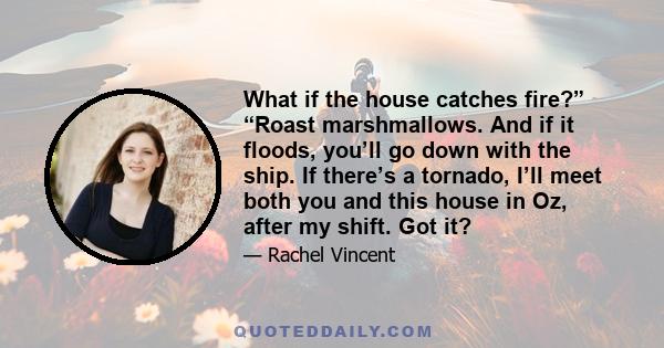 What if the house catches fire?” “Roast marshmallows. And if it floods, you’ll go down with the ship. If there’s a tornado, I’ll meet both you and this house in Oz, after my shift. Got it?