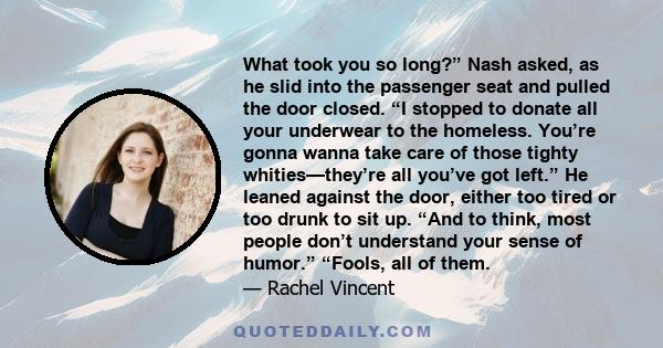 What took you so long?” Nash asked, as he slid into the passenger seat and pulled the door closed. “I stopped to donate all your underwear to the homeless. You’re gonna wanna take care of those tighty whities—they’re