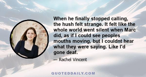 When he finally stopped calling, the hush felt strange. It felt like the whole world went silent when Marc did, as if I could see peoples mouths moving, but I couldnt hear what they were saying. Like I'd gone deaf.