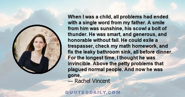 When I was a child, all problems had ended with a single word from my father. A smile from him was sunshine, his scowl a bolt of thunder. He was smart, and generous, and honorable without fail. He could exile a