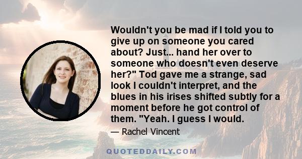 Wouldn't you be mad if I told you to give up on someone you cared about? Just... hand her over to someone who doesn't even deserve her? Tod gave me a strange, sad look I couldn't interpret, and the blues in his irises