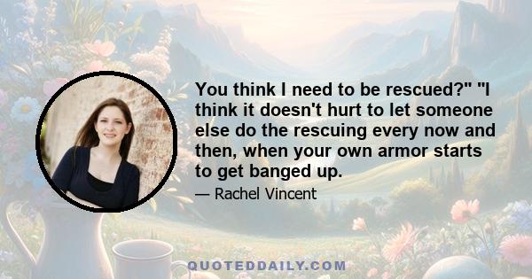 You think I need to be rescued? I think it doesn't hurt to let someone else do the rescuing every now and then, when your own armor starts to get banged up.