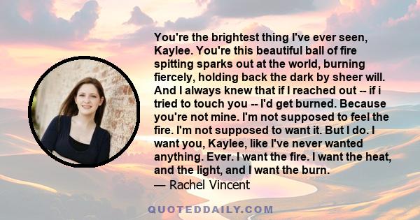 You're the brightest thing I've ever seen, Kaylee. You're this beautiful ball of fire spitting sparks out at the world, burning fiercely, holding back the dark by sheer will. And I always knew that if I reached out --