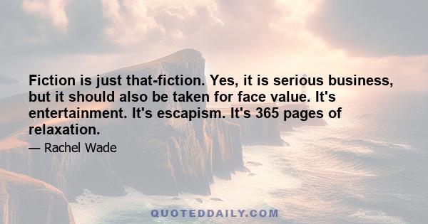 Fiction is just that-fiction. Yes, it is serious business, but it should also be taken for face value. It's entertainment. It's escapism. It's 365 pages of relaxation.