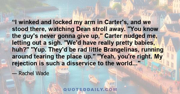 “I winked and locked my arm in Carter's, and we stood there, watching Dean stroll away. You know the guy's never gonna give up, Carter nudged me, letting out a sigh. We'd have really pretty babies, huh? Yup. They'd be