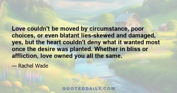 Love couldn't be moved by circumstance, poor choices, or even blatant lies-skewed and damaged, yes, but the heart couldn't deny what it wanted most once the desire was planted. Whether in bliss or affliction, love owned 