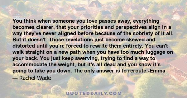 You think when someone you love passes away, everything becomes clearer, that your priorities and perspectives align in a way they've never aligned before because of the sobriety of it all. But it doesn't. Those