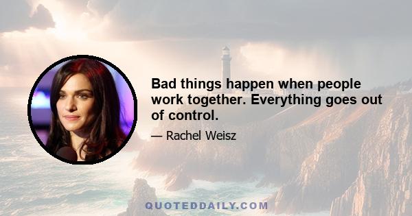 Bad things happen when people work together. Everything goes out of control.