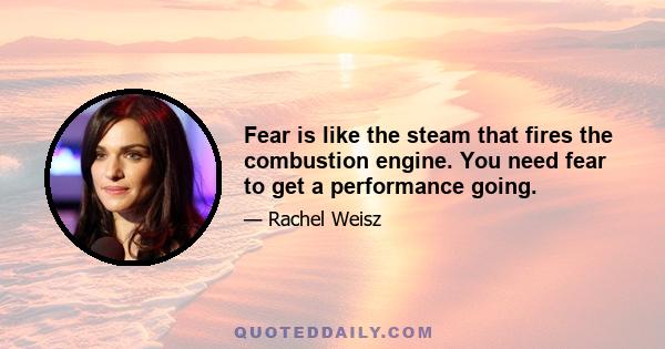 Fear is like the steam that fires the combustion engine. You need fear to get a performance going.