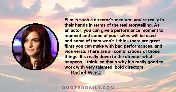 Film is such a director's medium; you're really in their hands in terms of the real storytelling. As an actor, you can give a performance moment to moment and some of your takes will be used and some of them won't. I