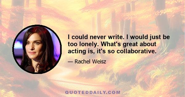 I could never write. I would just be too lonely. What's great about acting is, it's so collaborative.