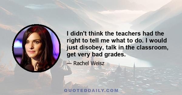 I didn't think the teachers had the right to tell me what to do. I would just disobey, talk in the classroom, get very bad grades.