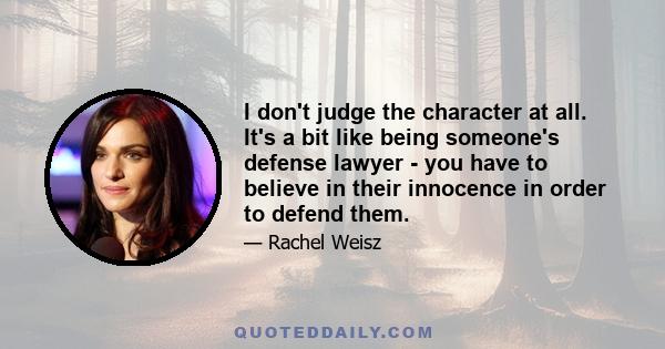 I don't judge the character at all. It's a bit like being someone's defense lawyer - you have to believe in their innocence in order to defend them.