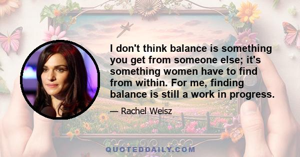 I don't think balance is something you get from someone else; it's something women have to find from within. For me, finding balance is still a work in progress.