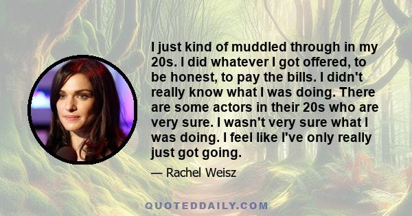 I just kind of muddled through in my 20s. I did whatever I got offered, to be honest, to pay the bills. I didn't really know what I was doing. There are some actors in their 20s who are very sure. I wasn't very sure