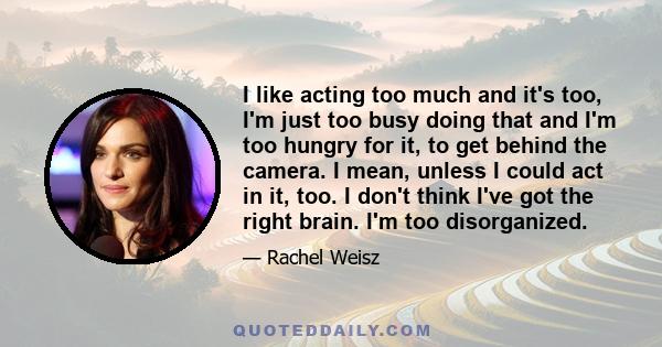 I like acting too much and it's too, I'm just too busy doing that and I'm too hungry for it, to get behind the camera. I mean, unless I could act in it, too. I don't think I've got the right brain. I'm too disorganized.