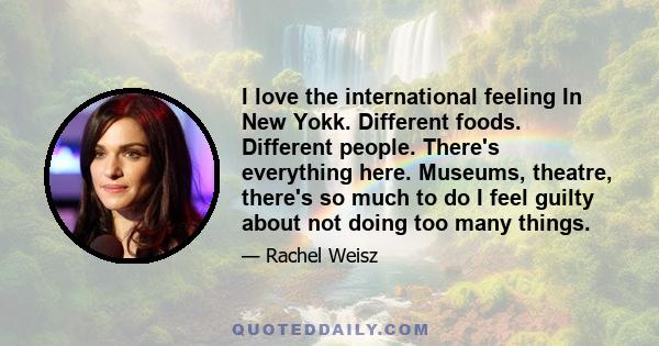 I love the international feeling In New Yokk. Different foods. Different people. There's everything here. Museums, theatre, there's so much to do I feel guilty about not doing too many things.