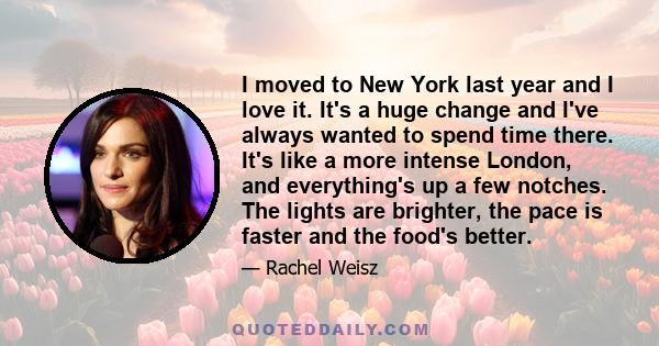 I moved to New York last year and I love it. It's a huge change and I've always wanted to spend time there. It's like a more intense London, and everything's up a few notches. The lights are brighter, the pace is faster 