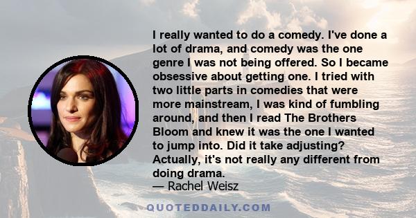 I really wanted to do a comedy. I've done a lot of drama, and comedy was the one genre I was not being offered. So I became obsessive about getting one. I tried with two little parts in comedies that were more