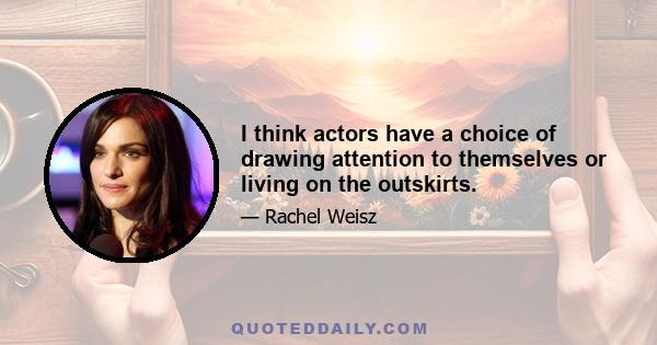 I think actors have a choice of drawing attention to themselves or living on the outskirts.