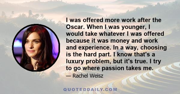 I was offered more work after the Oscar. When I was younger, I would take whatever I was offered because it was money and work and experience. In a way, choosing is the hard part. I know that's a luxury problem, but