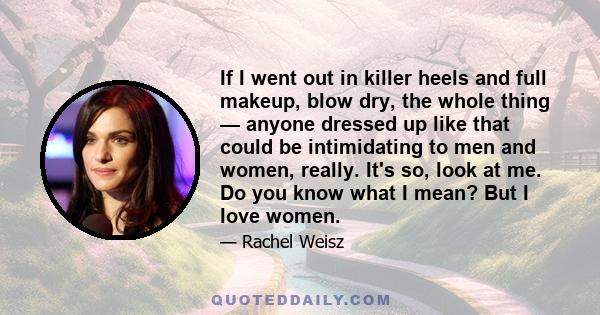 If I went out in killer heels and full makeup, blow dry, the whole thing — anyone dressed up like that could be intimidating to men and women, really. It's so, look at me. Do you know what I mean? But I love women.