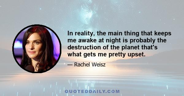 In reality, the main thing that keeps me awake at night is probably the destruction of the planet that's what gets me pretty upset.