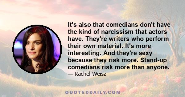 It's also that comedians don't have the kind of narcissism that actors have. They're writers who perform their own material. It's more interesting. And they're sexy because they risk more. Stand-up comedians risk more