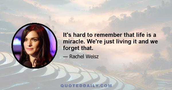 It's hard to remember that life is a miracle. We're just living it and we forget that.