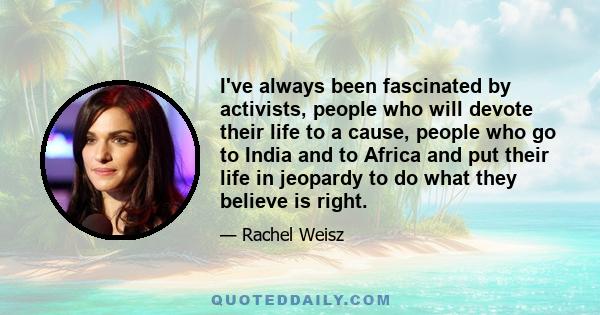 I've always been fascinated by activists, people who will devote their life to a cause, people who go to India and to Africa and put their life in jeopardy to do what they believe is right.