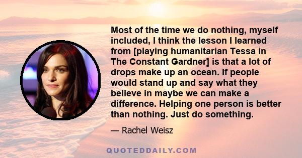 Most of the time we do nothing, myself included, I think the lesson I learned from [playing humanitarian Tessa in The Constant Gardner] is that a lot of drops make up an ocean. If people would stand up and say what they 