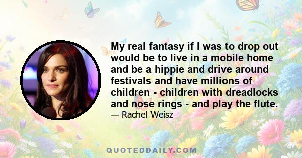 My real fantasy if I was to drop out would be to live in a mobile home and be a hippie and drive around festivals and have millions of children - children with dreadlocks and nose rings - and play the flute.