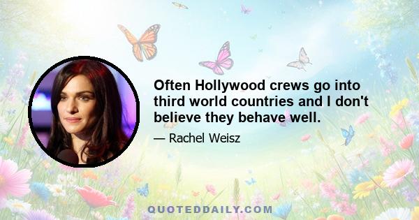 Often Hollywood crews go into third world countries and I don't believe they behave well.