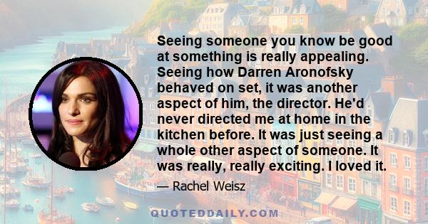 Seeing someone you know be good at something is really appealing. Seeing how Darren Aronofsky behaved on set, it was another aspect of him, the director. He'd never directed me at home in the kitchen before. It was just 