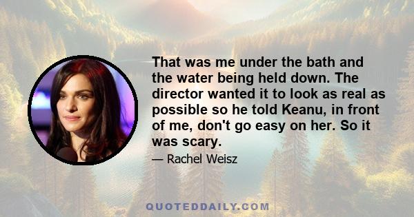 That was me under the bath and the water being held down. The director wanted it to look as real as possible so he told Keanu, in front of me, don't go easy on her. So it was scary.