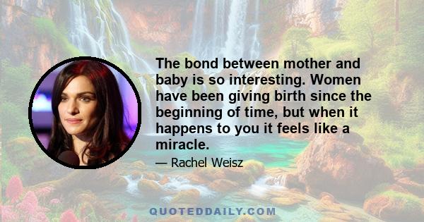 The bond between mother and baby is so interesting. Women have been giving birth since the beginning of time, but when it happens to you it feels like a miracle.