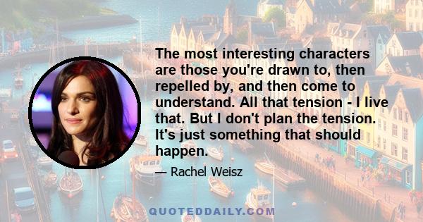 The most interesting characters are those you're drawn to, then repelled by, and then come to understand. All that tension - I live that. But I don't plan the tension. It's just something that should happen.