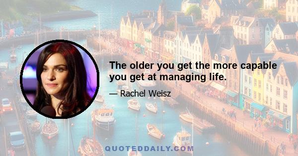 The older you get the more capable you get at managing life.