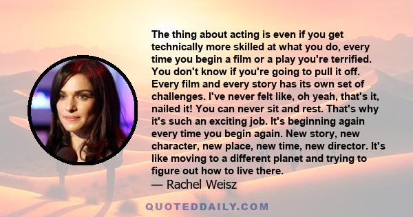 The thing about acting is even if you get technically more skilled at what you do, every time you begin a film or a play you're terrified. You don't know if you're going to pull it off. Every film and every story has