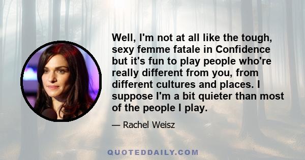 Well, I'm not at all like the tough, sexy femme fatale in Confidence but it's fun to play people who're really different from you, from different cultures and places. I suppose I'm a bit quieter than most of the people